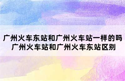 广州火车东站和广州火车站一样的吗 广州火车站和广州火车东站区别